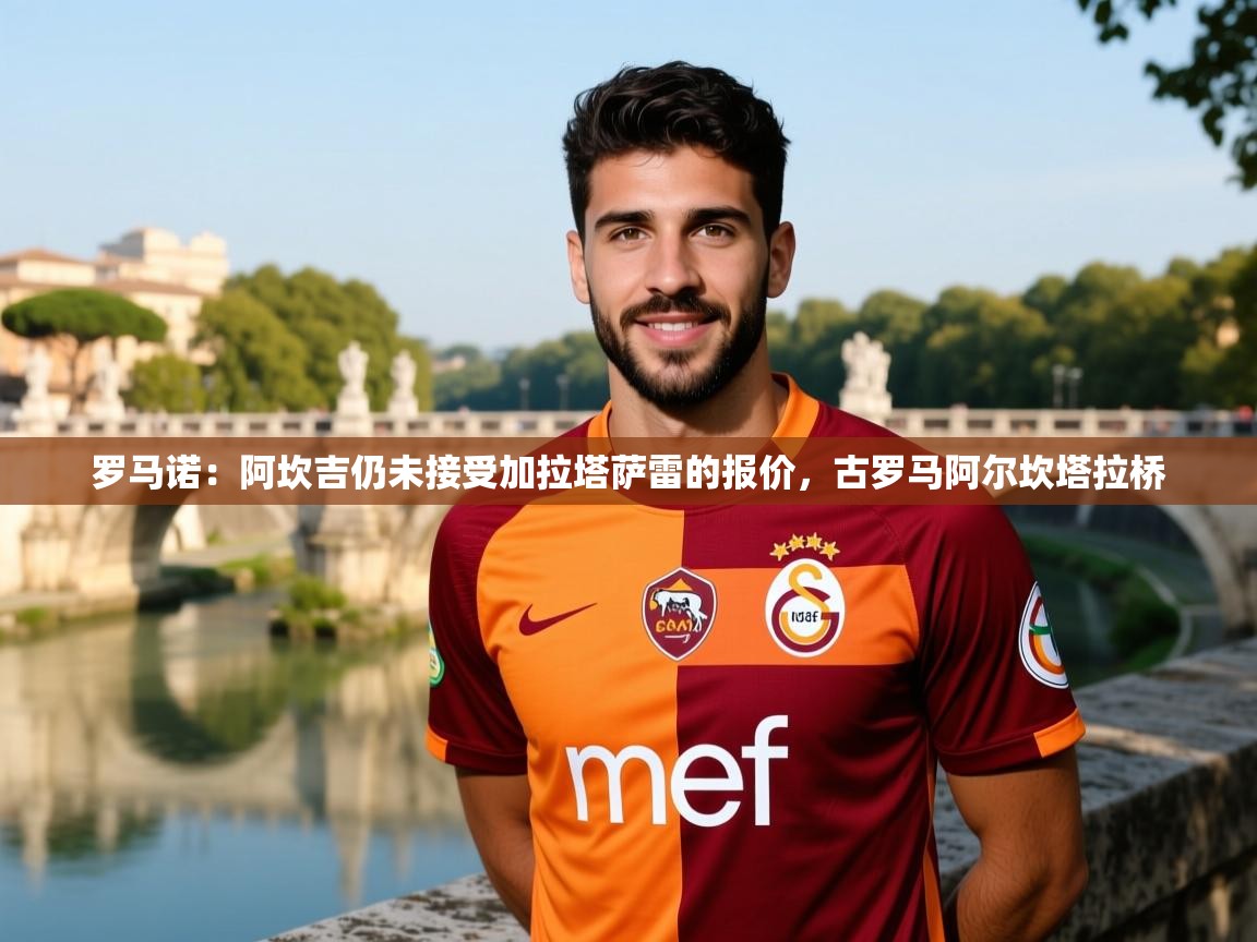 2025九游娱乐官方网站罗马诺：阿坎吉仍未接受加拉塔萨雷的报价，古罗马阿尔坎塔拉桥