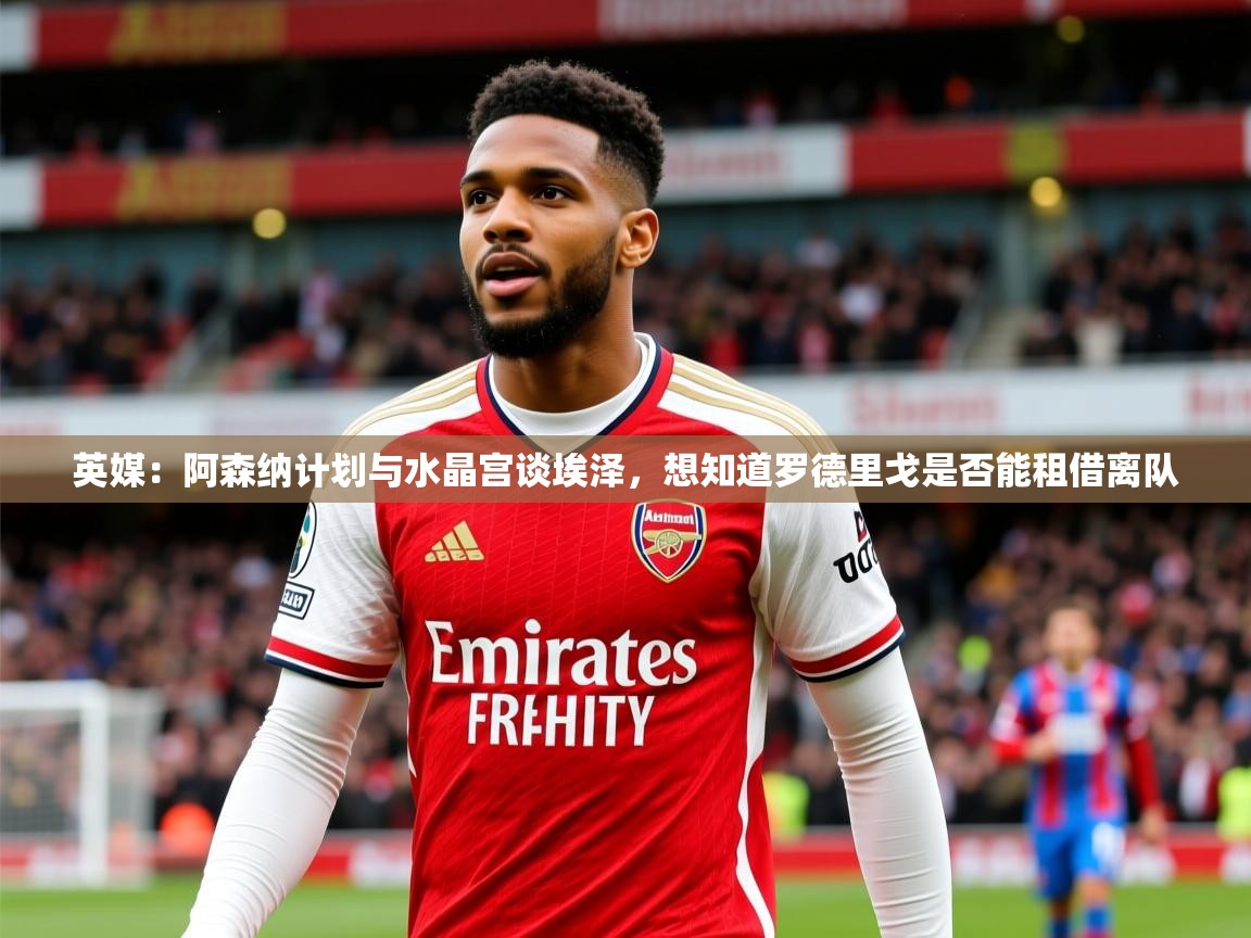 2025九游娱乐官方注册平台英媒：阿森纳计划与水晶宫谈埃泽，想知道罗德里戈是否能租借离队  第1张