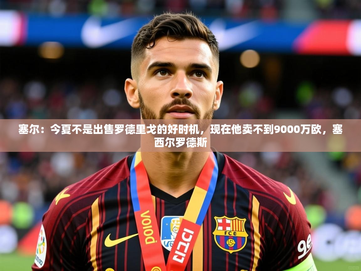 2025九游娱乐官方网页版塞尔：今夏不是出售罗德里戈的好时机，现在他卖不到9000万欧，塞西尔罗德斯  第1张