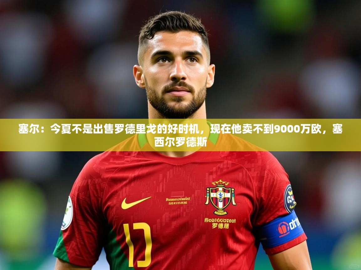 2025九游娱乐官方网页版塞尔：今夏不是出售罗德里戈的好时机，现在他卖不到9000万欧，塞西尔罗德斯  第4张