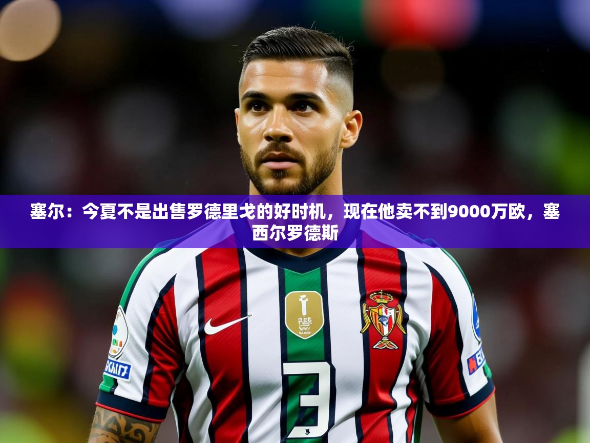 2025九游娱乐官方网页版塞尔：今夏不是出售罗德里戈的好时机，现在他卖不到9000万欧，塞西尔罗德斯  第2张
