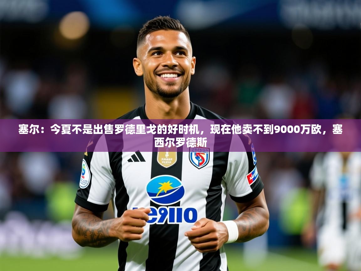 2025九游娱乐官方网页版塞尔：今夏不是出售罗德里戈的好时机，现在他卖不到9000万欧，塞西尔罗德斯  第3张